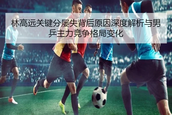 林高远关键分屡失背后原因深度解析与男乒主力竞争格局变化