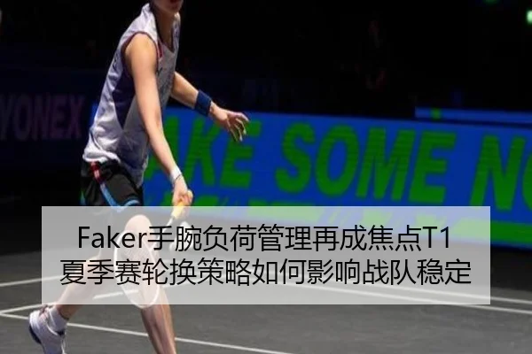 Faker手腕负荷管理再成焦点T1夏季赛轮换策略如何影响战队稳定
