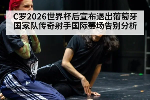 C罗2026世界杯后宣布退出葡萄牙国家队传奇射手国际赛场告别分析