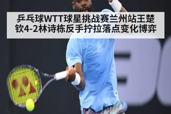 乒乓球WTT球星挑战赛兰州站王楚钦4-2林诗栋反手拧拉落点变化博弈