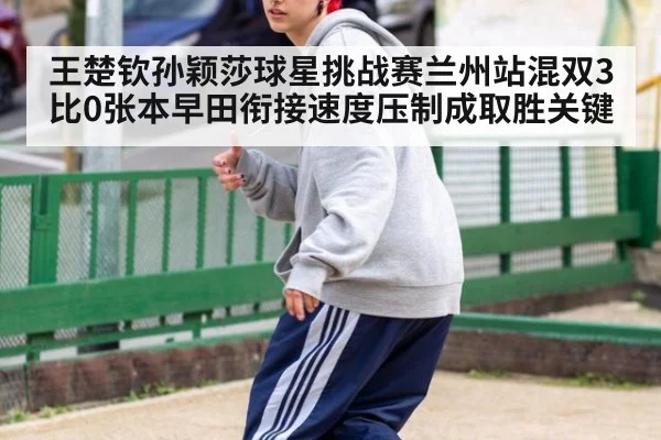 王楚钦孙颖莎球星挑战赛兰州站混双3比0张本早田衔接速度压制成取胜关键