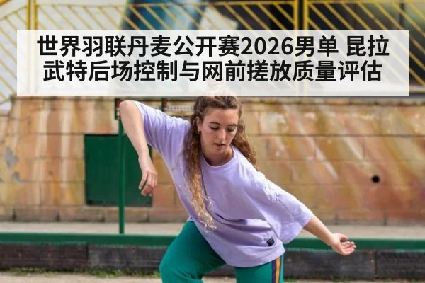 世界羽联丹麦公开赛2026男单 昆拉武特后场控制与网前搓放质量评估
