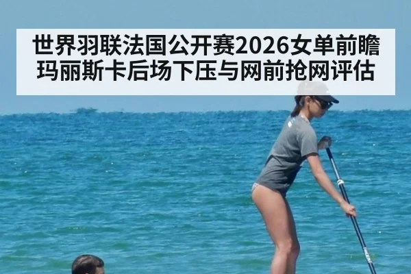 世界羽联法国公开赛2026女单前瞻 玛丽斯卡后场下压与网前抢网评估